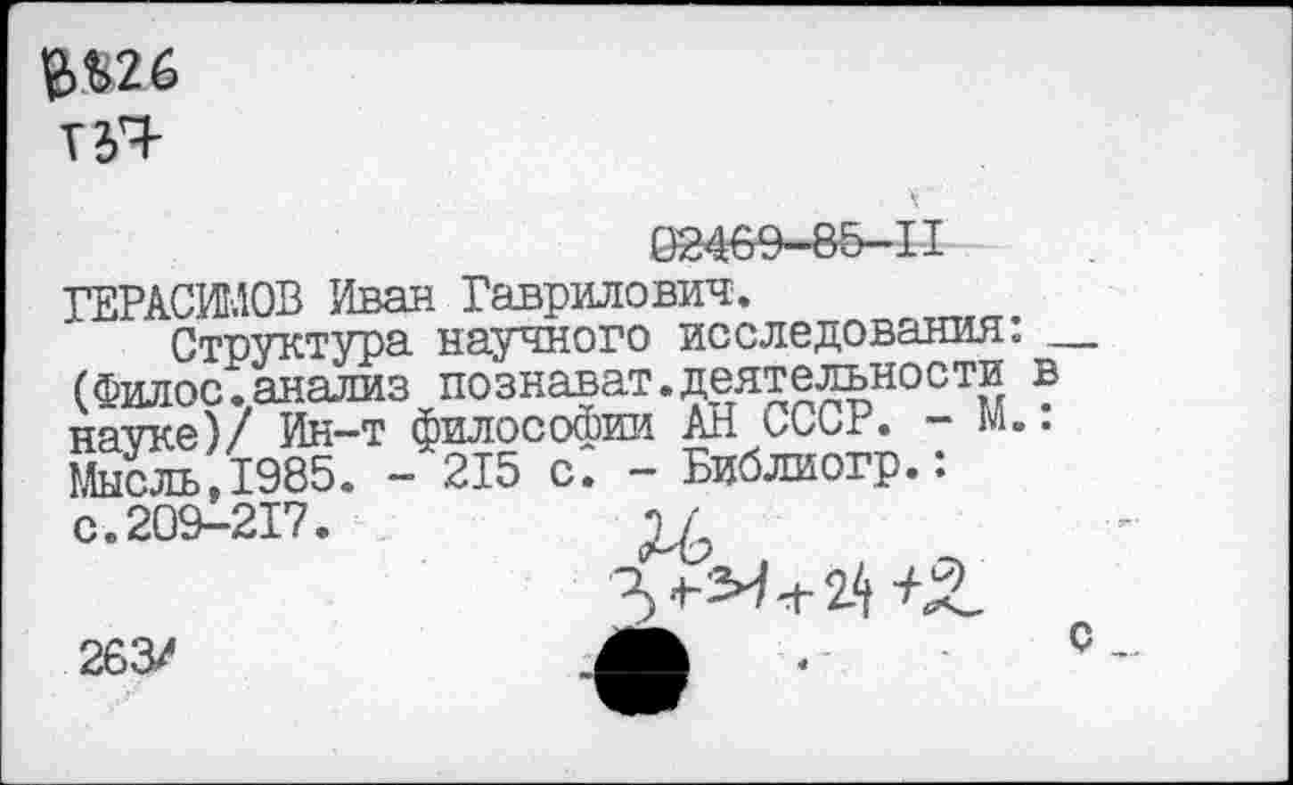 ﻿е>$2б
02469-85-11
ГЕРАСИМОВ Иван Гаврилович.
Структура научного исследования: — (Филос.анализ познават.деятельности в науке)/ Ин-т философии АН СССР. - М.. Мысль,1985. - 215 с. - Библиогр.: с. 209-217.	ч/
263/
С